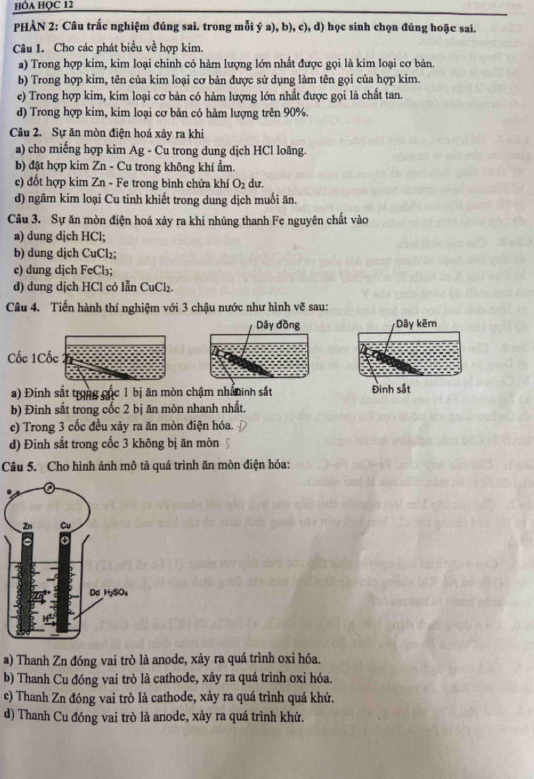 hóa HỌC 12
PHÀN 2: Câu trắc nghiệm đúng sai. trong mỗi ý a), b), c), d) học sinh chọn đúng hoặc sai.
Câu 1. Cho các phát biểu về hợp kim.
a) Trong hợp kim, kim loại chinh có hàm lượng lớn nhất được gọi là kim loại cơ bản.
b) Trong hợp kim, tên của kim loại cơ bản được sử dụng làm tên gọi của hợp kim.
c) Trong hợp kim, kim loại cơ bản có hàm lượng lớn nhất được gọi là chất tan.
d) Trong hợp kim, kim loại cơ bản có hàm lượng trên 90%.
Câu 2. Sự ăn mòn điện hoá xảy ra khi
a) cho miếng hợp kim Ag - Cu trong dung dịch HCl loãng.
b) đặt hợp kim Zn - Cu trong không khí ẩm.
c) đốt hợp kim Zn - Fe trong bình chứa khí O_2 du.
d) ngâm kim loại Cu tinh khiết trong dung dịch muối ăn.
Câu 3. Sự ăn mòn điện hoá xảy ra khi nhúng thanh Fe nguyên chất vào
a) dung dịch HCl;
b) dung dịch CuCl₂;
c) dung dịch FeCl₃;
d) dung dịch HCl có lẫn CuCl₂.
Câu 4. Tiến hành thí nghiệm với 3 chậu nước như hình ve sau:
Dây đồng Dây kẽm
Cốc 1Cốc
a) Đinh sắt trong các 1 bị ăn mòn chậm nhâninh sắt Đinh sắt
b) Đinh sắt trong cốc 2 bị ăn mòn nhanh nhất.
c) Trong 3 cốc đều xảy ra ăn mòn điện hóa.
d) Đinh sắt trong cốc 3 không bị ăn mòn
Câu 5. Cho hình ảnh mô tả quá trình ăn mòn điện hóa:
a) Thanh Zn đóng vai trò là anode, xảy ra quá trình oxi hóa.
b) Thanh Cu đóng vai trò là cathode, xảy ra quá trình oxi hóa.
c) Thanh Zn đóng vai trò là cathode, xảy ra quá trình quá khử.
d) Thanh Cu đóng vai trò là anode, xảy ra quá trình khử.