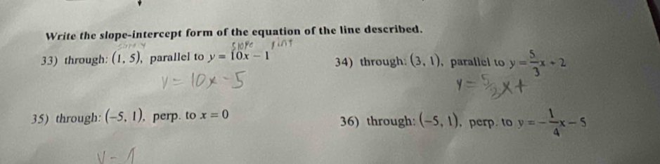 Write the slope-intercept form of the equation of the line described.
33) through: (1,5) ,parallel to y=10x-1 34) through: (3,1) ， parallel to y= 5/3 x+2
35) through: (-5,1) , perp. to x=0 36) through: (-5,1) , perp. to y=- 1/4 x-5