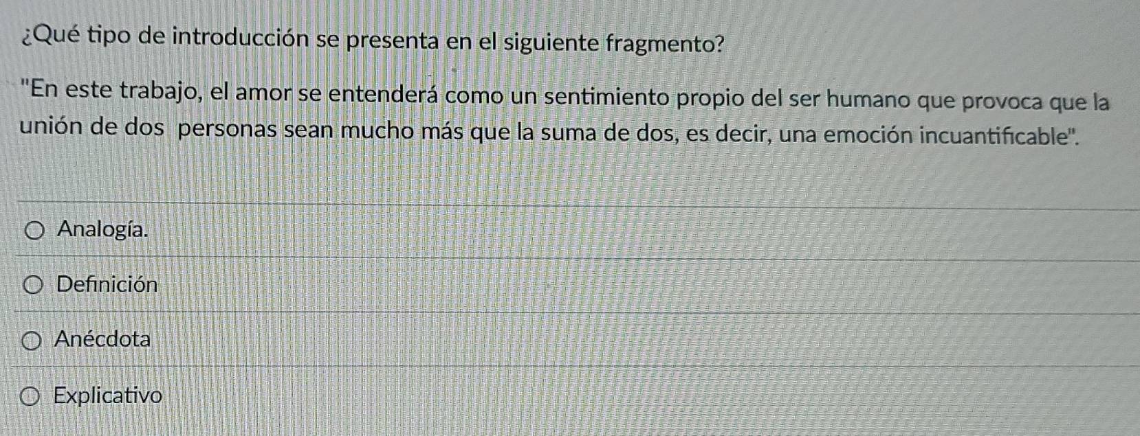 ¿Qué tipo de introducción se presenta en el siguiente fragmento?
"En este trabajo, el amor se entenderá como un sentimiento propio del ser humano que provoca que la
unión de dos personas sean mucho más que la suma de dos, es decir, una emoción incuantificable'.
Analogía.
Definición
Anécdota
Explicativo