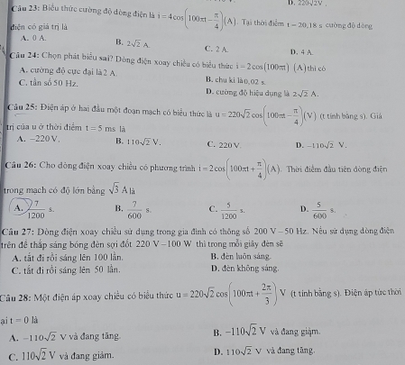 D. 220sqrt(2)V.
Câu 23: Biểu thức cường độ dòng điện là
diện có giá trị là i=4cos (100π t- π /4 )(A) Tại thời điểm 1-20.18= cường đô dòng
A. 0 A. B. 2sqrt(2)A. C. 2 A.
D. 4 A.
Câu 24: Chọn phát biểu sai? Dòng điện xoay chiều có biểu thức i=2cos (100π) (A) thicó
A. cường độ cực đại là 2 A B. chu ki là(.02 s
C. tần số 50 Hz. D. cường độ hiệu dụng là 2sqrt(2)A.
Câu 25: Điện áp ở hai đầu một đoạn mạch có biểu thức là
trị của u ở thời điểm t=5m s là u=220sqrt(2)cos (100π t- π /4 )(V) (t tính bằng s). Giá
A. −220 V, B. 110sqrt(2)V. C. 220 V D. -110sqrt(2)V.
Câu 26: Cho đòng điện xoay chiều có phương trình i=2cos (100π t+ π /4 )(A) Thời điểm đầu tiên dòng điện
trong mạch có độ lớn bằng sqrt(3)Ali
A.  7/1200 s. B.  7/600 s. C.  5/1200 = D.  5/600 s.
Câu 27: Dòng điện xoay chiều sử dụng trong gia đình có thông số 200 V-50 Hz. Nếu sử dụng dòng điện
trên đề thắp sáng bóng đèn sợi đốt 220V-100 Wô thì trong mỗi giãy đèn sẽ
A. tắt đi rồi sáng lên 100 lần. B đèn luôn sáng
C. tắt đi rồi sáng lên 50 lần. D. đên không sáng,
Câu 28: Một điện áp xoay chiều có biểu thức u=220sqrt(2)cos (100π t+ 2π /3 ) V (t tính bằng s). Điện áp tức thời
ai t=0 là
A. -110sqrt(2) V và đang tăng B. -110sqrt(2)V và đang giàm.
D. 110sqrt(2)V
C. 110sqrt(2)V và đang giảm. và đang tăng,