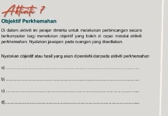 Altenf 7 
Objektif Perkhemahan 
Di dalam aktiviti ini pelajar diminta untuk melakukan perbincangan secara 
berkumpulan bagi menetukan objektif yang boleh di capai melalui aidivit 
perkhemahan. Nyatakan jawapan pada ruangan yang disediakan. 
Nyatakan objektif atau hasil yang akan diperolehi darpada aktiviti perkhemahan 
_ 
b)_ 
_ 
d),_