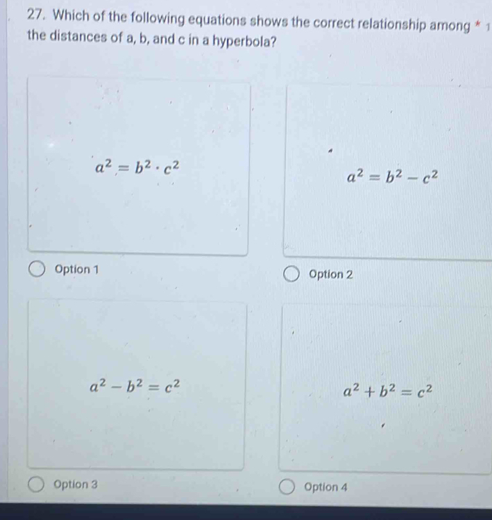 Which of the following equations shows the correct relationship among * 1
the distances of a, b, and c in a hyperbola?
a^2=b^2· c^2
a^2=b^2-c^2
Option 1 Option 2
a^2-b^2=c^2
a^2+b^2=c^2
Option 3 Option 4