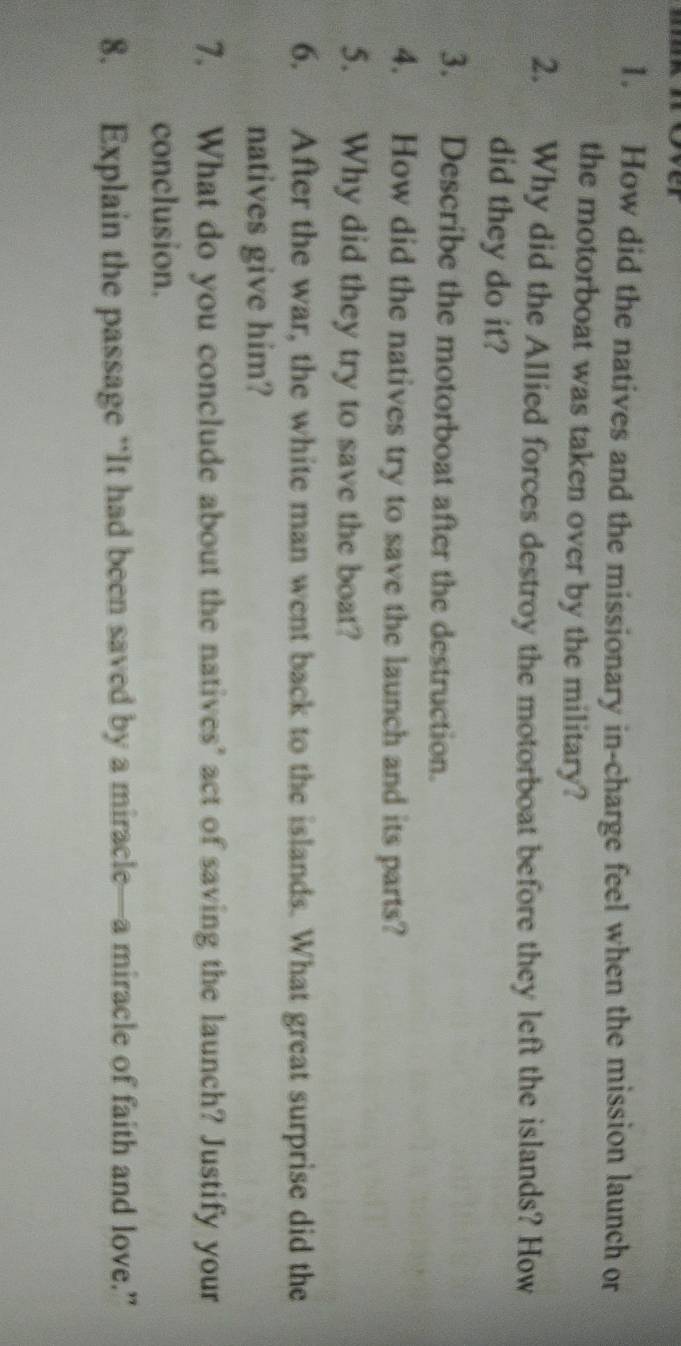 How did the natives and the missionary in-charge feel when the mission launch or 
the motorboat was taken over by the military? 
2. Why did the Allied forces destroy the motorboat before they left the islands? How 
did they do it? 
3. Describe the motorboat after the destruction. 
4. How did the natives try to save the launch and its parts? 
5. Why did they try to save the boat? 
6. After the war, the white man went back to the islands. What great surprise did the 
natives give him? 
7. What do you conclude about the natives’ act of saving the launch? Justify your 
conclusion. 
8. Explain the passage “It had been saved by a miracle—a miracle of faith and love.”