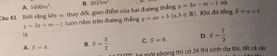 A. 5400m^2. B. 2025m^2. 
Câu 43. Biết rằng khi m thay đổi, giao điểm của hai đường thẳng y=3x-m-1 và
y=2x+m-1 luôn nằm trên đường thẳng y=ax+b(a,b∈ R). Khi đó tổng S=a+b
là
D. S= 7/2 .
A. S=4.
B. S= 3/2 .
C. S=6. 
HPT tại một phòng thi có 24 thí sinh dự thi, tất cả các