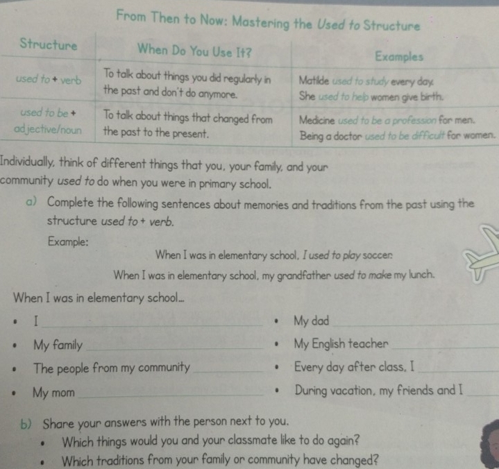 From Then to Now: Mastering the Used to St 
. 
Individually, think of different things that you, your family, and your 
community used to do when you were in primary school. 
a) Complete the following sentences about memories and traditions from the past using the 
structure used to + verb. 
Example: 
When I was in elementary school, I used to play soccer: 
When I was in elementary school, my grandfather used to make my lunch. 
When I was in elementary school... 
I_ My dad_ 
My family_ My English teacher_ 
The people from my community _Every day after class, I_ 
My mom _During vacation, my friends and I_ 
b) Share your answers with the person next to you. 
Which things would you and your classmate like to do again? 
Which traditions from your family or community have changed?