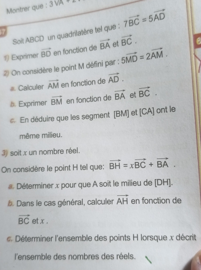 Montrer que : 3sqrt(A)+2
Soit ABCD un quadrilatère tel que : 7vector BC=5vector AD
577 
1) Exprimer vector BD en fonction de vector BA et vector BC. 
2 On considère le point M défini par : 5vector MD=2vector AM. 
#. Calculer vector AM en fonction de vector AD. 
b. Exprimer vector BM en fonction de vector BA et vector BC. 
c. En déduire que les segment [ BM ] et [CA Jont le 
même milieu. 
3) soit x un nombre réel. 
On considère le point H tel que: vector BH=xvector BC+vector BA. 
a. Déterminer x pour que A soit le milieu de [ DH ]. 
b. Dans le cas général, calculer vector AH en fonction de
vector BC et x. 
. Déterminer l'ensemble des points H lorsque x décrit 
l'ensemble des nombres des réels.