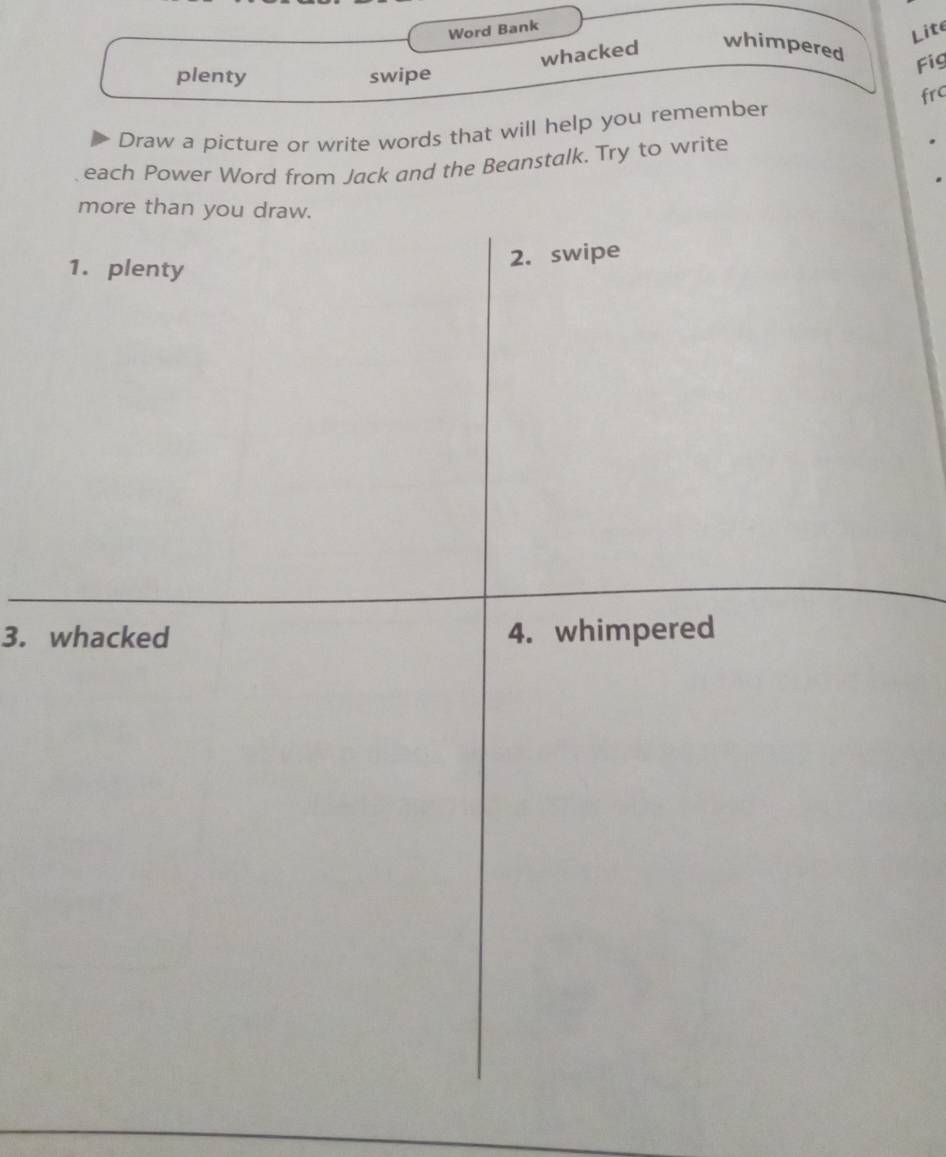 Word Bank 
Lite 
whacked 
whimpered 
plenty swipe 
Fig 
Draw a picture or write words that will help you remember frc 
each Power Word from Jack and the Beanstalk. Try to write 
more than you draw. 
1. plenty 
2. swipe 
3. whacked 4. whimpered