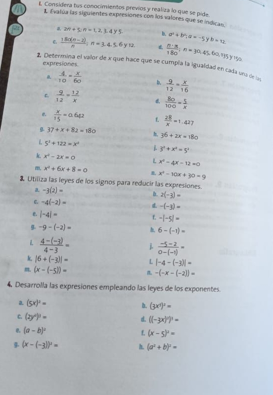 I, Considera tus conocimientos previos y realiza lo que se pide.
1. Evalúa las siguientes expresiones con los valores que se indican.
a. 2n+5;n=1,2,3,4y5. b, a^2+b^2;a=-5 b=12.
c.  (180(n-2))/n ;n=3,4,5,6y12. d.  n· π /180 ;n=30,45,60,135y150.
expresiones.
2 Determina el valor de x que hace que se cumpla la igualdad en cada una de las
a.  4/10 = x/60 
b.  9/12 = x/16 
c.  9/12 = 12/x  d.  80/100 = 5/x 
e.  x/15 =0.642
f.  28/x =1.427
g. 37+x+82=180
h. 36+2x=180
i. 5^2+122=x^2
]. 3^2+x^2=5^2
k. x^2-2x=0 x^2-4x-12=0
L
m. x^2+6x+8=0 n, x^2-10x+30=9
3. Utiliza las leyes de los signos para reducir las expresiones.
a. -3(2)=
b. 2(-3)=
c. -4(-2)= d. -(-3)=
e. |-4|=
t. -|-5|=
g. -9-(-2)= h. 6-(-1)=
L  (4-(-3))/4-3 =
j.  (-5-2)/0-(-1) =
k. |6+(-3)|=
L |-4-(-3)|=
m, (x-(-5))= n. -(-x-(-2))=
4. Desarrolla las expresiones empleando las leyes de los exponentes.
a. (5x)^2= b. (3x^3)^2=
C. (2y^2)^3= d. ((-3x)^2)^3=
e, (a-b)^2
f. (x-5)^2=
g. (x-(-3))^2= h. (a^2+b)^2=