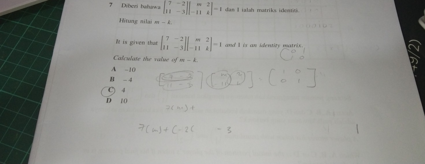 Diberi bahawa beginbmatrix 7&-2 11&-3endbmatrix beginbmatrix m&2 -11&kendbmatrix =I dan I ialah matriks identiti.
Hitung nilai m-k. 
It is given that beginbmatrix 7&-2 11&-3endbmatrix beginbmatrix m&2 -11&kendbmatrix =I and I is an identity matrix.
Calculate the value of m-k.
A -10
B - 4
C) 4
D 10