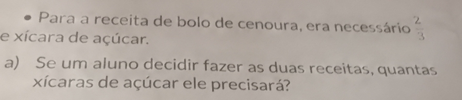 Para a receita de bolo de cenoura, era necessário  2/3 
e xícara de açúcar. 
a) Se um aluno decidir fazer as duas receitas, quantas 
xícaras de açúcar ele precisará?