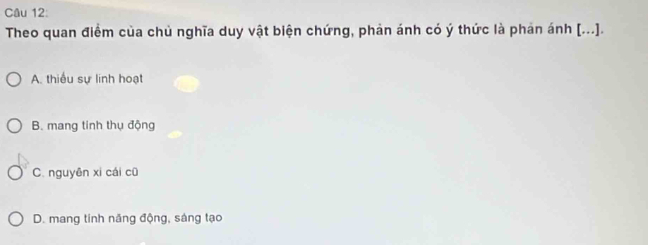 Theo quan điểm của chủ nghĩa duy vật biện chứng, phản ánh có ý thức là phản ánh [...].
A. thiếu sự linh hoạt
B. mang tinh thụ động
C. nguyên xi cái cū
D. mang tinh năng động, sáng tạo