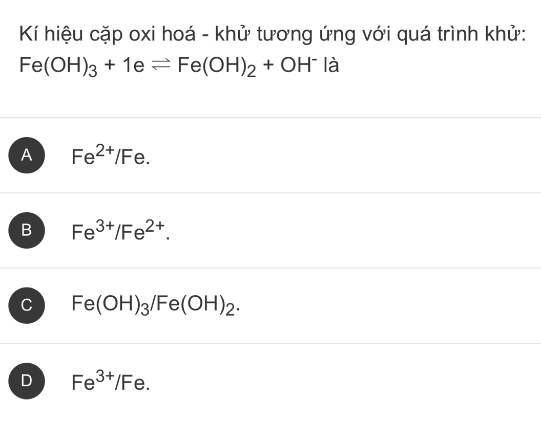 Kí hiệu cặp oxi hoá - khử tương ứng với quá trình khử:
Fe(OH)_3+1eleftharpoons Fe(OH)_2+OH^- là
A Fe^(2+)/Fe.
B Fe^(3+)/Fe^(2+).
C Fe(OH)_3/Fe(OH)_2.
D Fe^(3+)/Fe.