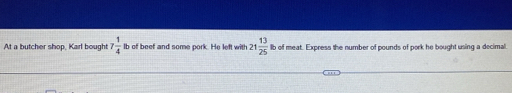 At a butcher shop, Karl bought 7 1/4  lb of beef and some pork. He left with 21 13/25  b of meat. Express the number of pounds of pork he bought using a decimal