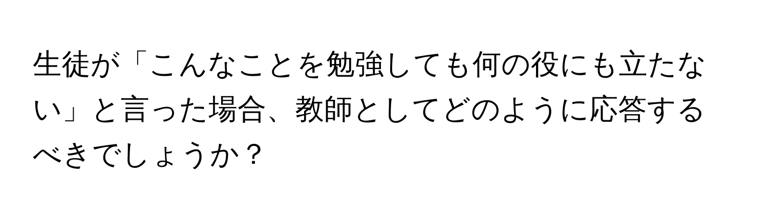 生徒が「こんなことを勉強しても何の役にも立たない」と言った場合、教師としてどのように応答するべきでしょうか？