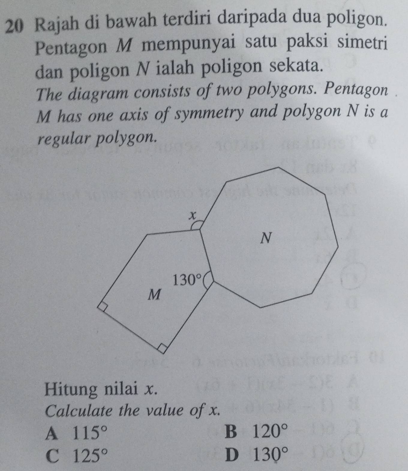 Rajah di bawah terdiri daripada dua poligon.
Pentagon M mempunyai satu paksi simetri
dan poligon N ialah poligon sekata.
The diagram consists of two polygons. Pentagon
M has one axis of symmetry and polygon N is a
regular polygon.
Hitung nilai x.
Calculate the value of x.
A 115°
B 120°
C 125°
D 130°