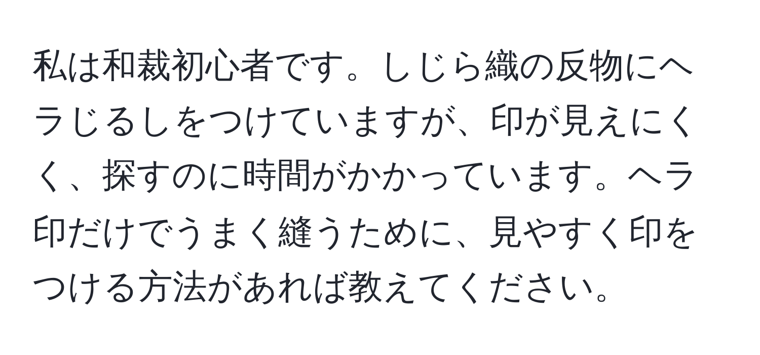 私は和裁初心者です。しじら織の反物にヘラじるしをつけていますが、印が見えにくく、探すのに時間がかかっています。ヘラ印だけでうまく縫うために、見やすく印をつける方法があれば教えてください。