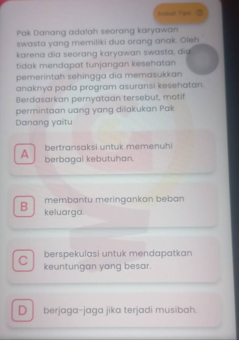 Sobat Tips 2
Pak Danang adalah seorang karyawan
swasta yang memiliki dua orang anak. Oleh
karena dia seorang karyawan swasta, dia
tidak mendapat tunjangan kesehatan
pemerintah sehingga dia memasukkan
anaknya pada program asuransi kesehatan.
Berdasarkan pernyataan tersebut, motif
permintaan uang yang dilakukan Pak
Danang yaitu
bertransaksi untuk memenuhi
A berbagai kebutuhan.
B membantu meringankan beban
keluarga.
C berspekulasi untuk mendapatkan
keuntungan yang besar.
D berjaga-jaga jika terjadi musibah.