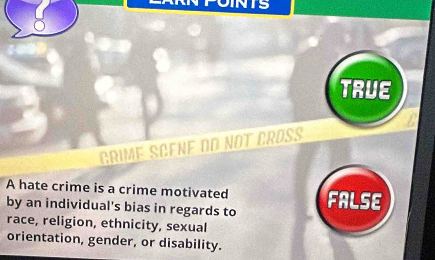 FOINTS
TRUE
GRIME SCENF dO NOT CRÜß
A hate crime is a crime motivated
by an individual's bias in regards to
FALSE
race, religion, ethnicity, sexual
orientation, gender, or disability.