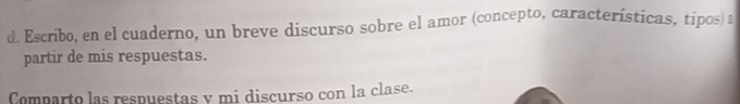 Escribo, en el cuaderno, un breve discurso sobre el amor (concepto, características, tipos) a 
partir de mis respuestas. 
Comparto las respuestas y mi discurso con la clase.