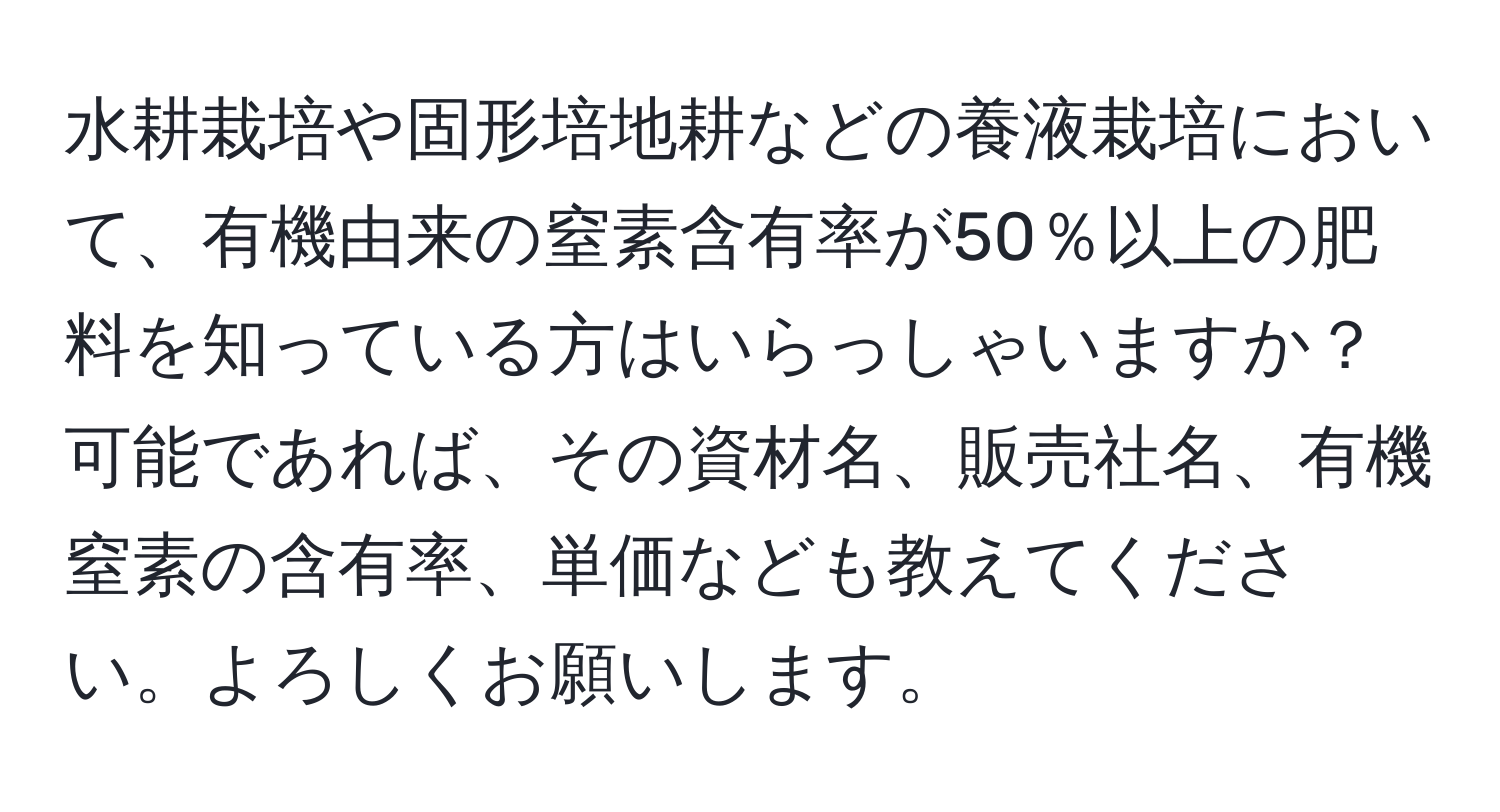 水耕栽培や固形培地耕などの養液栽培において、有機由来の窒素含有率が50％以上の肥料を知っている方はいらっしゃいますか？可能であれば、その資材名、販売社名、有機窒素の含有率、単価なども教えてください。よろしくお願いします。