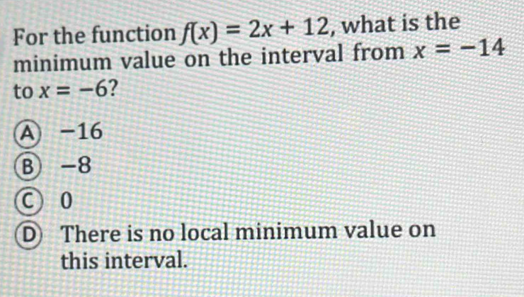 For the function f(x)=2x+12 , what is the
minimum value on the interval from x=-14
to x=-6 2
A -16
B -8
C 0
D There is no local minimum value on
this interval.