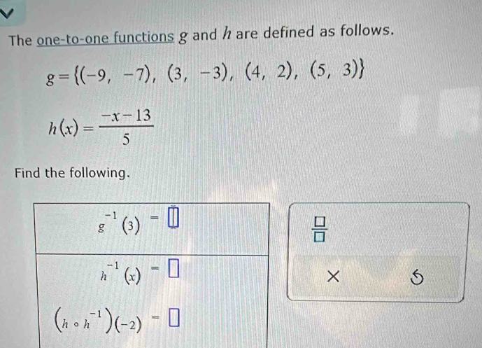 The one-to-one functions g and h are defined as follows.
g= (-9,-7),(3,-3),(4,2),(5,3)
h(x)= (-x-13)/5 
Find the following.
 □ /□  
× S