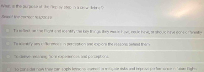 What is the purpose of the Replay step in a crew debrief?
Select the correct response:
To reflect on the flight and identify the key things they would have, could have, or should have done differently
To identify any differences in perception and explore the reasons behind them
To derive meaning from experiences and perceptions
To consider how they can apply lessons learned to mitigate risks and improve performance in future flights