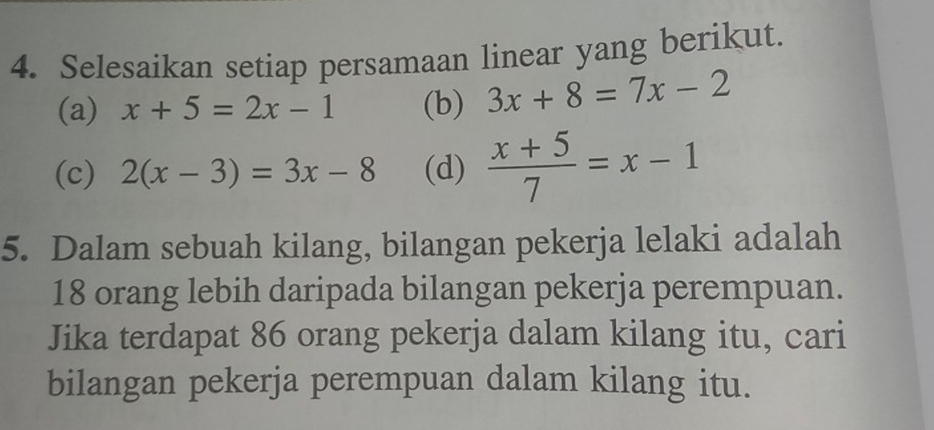 Selesaikan setiap persamaan linear yang berikut. 
(a) x+5=2x-1 (b) 3x+8=7x-2
(c) 2(x-3)=3x-8 (d)  (x+5)/7 =x-1
5. Dalam sebuah kilang, bilangan pekerja lelaki adalah
18 orang lebih daripada bilangan pekerja perempuan. 
Jika terdapat 86 orang pekerja dalam kilang itu, cari 
bilangan pekerja perempuan dalam kilang itu.