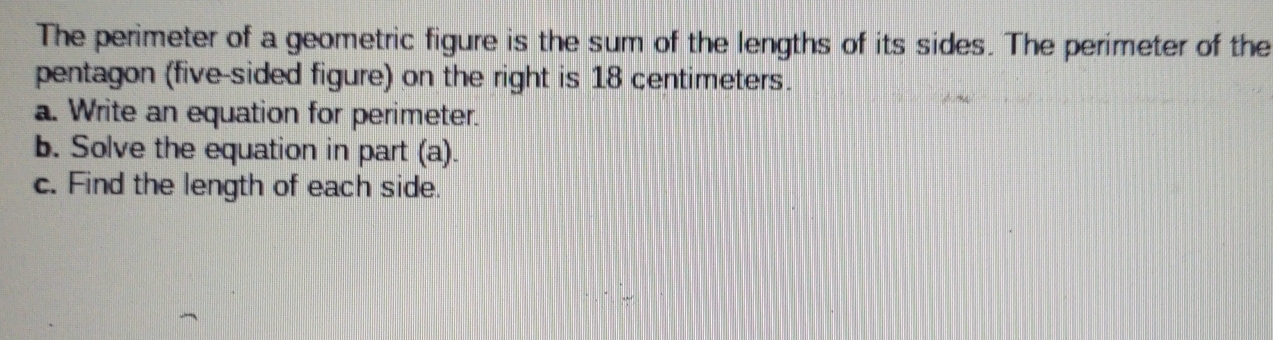 The perimeter of a geometric figure is the sum of the lengths of its sides. The perimeter of the 
pentagon (five-sided figure) on the right is 18 centimeters. 
a. Write an equation for perimeter. 
b. Solve the equation in part (a). 
c. Find the length of each side.