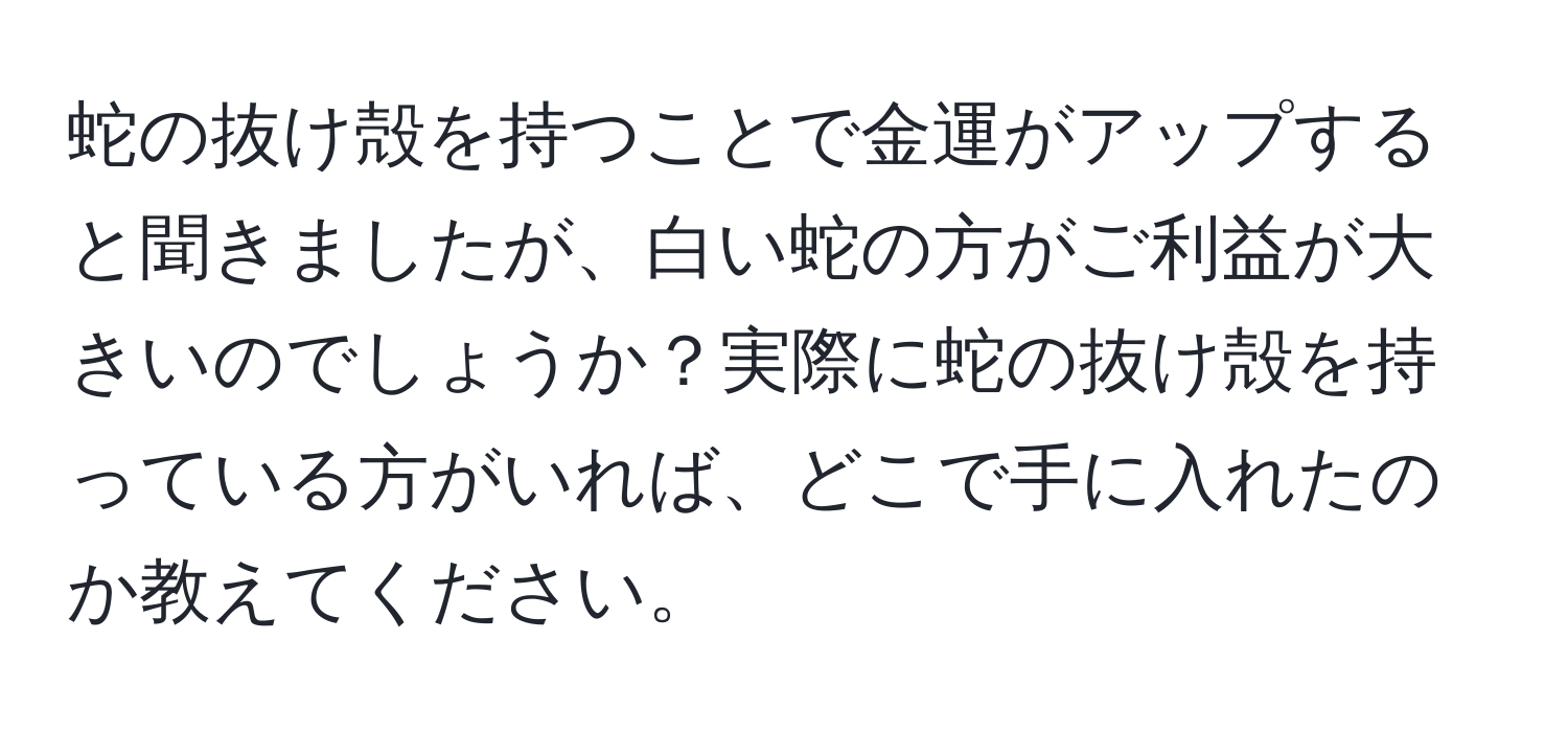 蛇の抜け殻を持つことで金運がアップすると聞きましたが、白い蛇の方がご利益が大きいのでしょうか？実際に蛇の抜け殻を持っている方がいれば、どこで手に入れたのか教えてください。