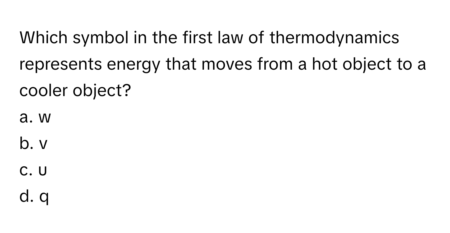 Which symbol in the first law of thermodynamics represents energy that moves from a hot object to a cooler object?
a. w
b. v
c. u
d. q