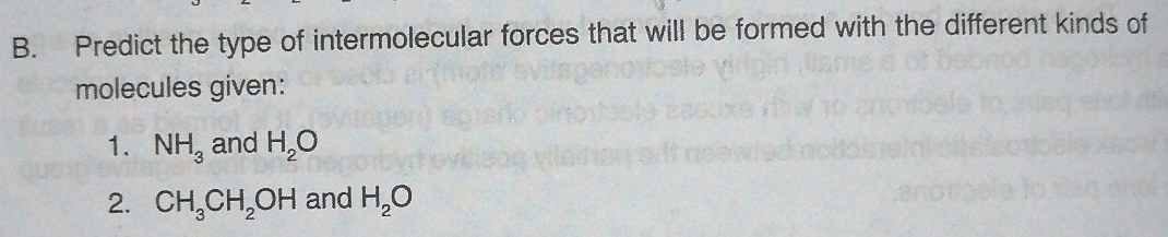Predict the type of intermolecular forces that will be formed with the different kinds of 
molecules given: 
1. NH_3 and H_2O
2. CH_3CH_2OH and H_2O