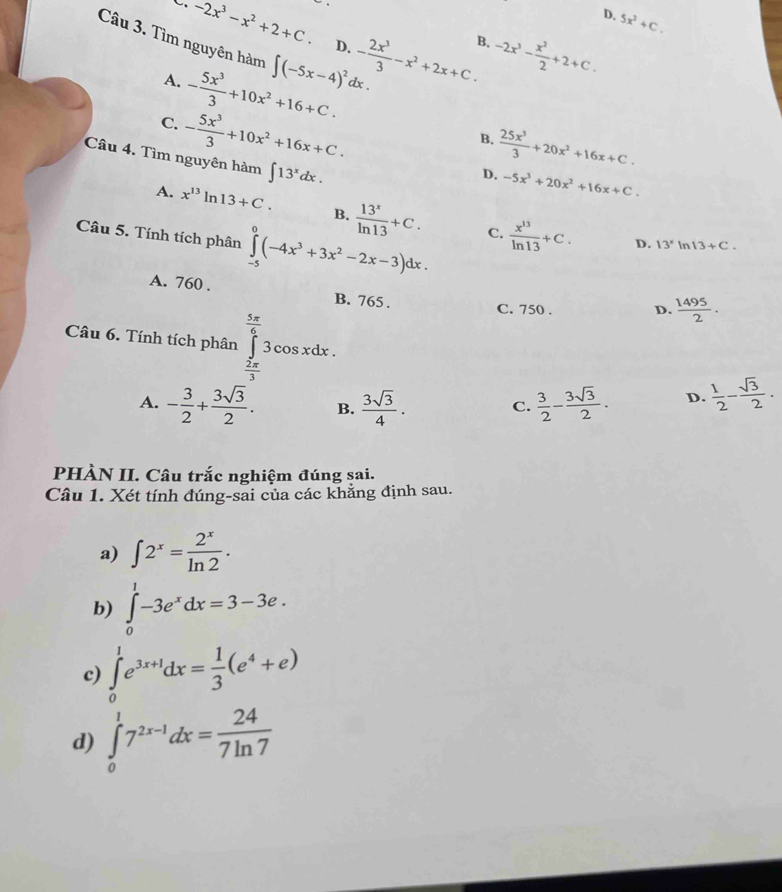 -2x^3-x^2+2+C.
D. 5x^2+C.
B.
D. - 2x^3/3 -x^2+2x+C. -2x^3- x^2/2 +2+C.
Câu 3. Tìm nguyên hàm ∈t (-5x-4)^2dx.  25x^3/3 +20x^2+16x+C.
A. - 5x^3/3 +10x^2+16+C.
C. - 5x^3/3 +10x^2+16x+C.
B.
Câu 4. Tìm nguyên hàm ∈t 13^xdx.
D. -5x^3+20x^2+16x+C.
A. x^(13)ln 13+C. B.  13^x/ln 13 +C.
Câu 5. Tính tích phân ∈tlimits _(-5)^0(-4x^3+3x^2-2x-3)dx.
C.  x^(13)/ln 13 +C. D. 13^x In 13+C.
A. 760 . B. 765 .
Câu 6. Tính tích phân ∈tlimits _ 2π /3 ^ 5π /6 3cos xdx.
C. 750 . D.  1495/2 .
A. - 3/2 + 3sqrt(3)/2 .  3sqrt(3)/4 .  3/2 - 3sqrt(3)/2 .
B.
C.
D.  1/2 - sqrt(3)/2 .
PHÀN II. Câu trắc nghiệm đúng sai.
Câu 1. Xét tính đúng-sai của các khẳng định sau.
a) ∈t 2^x= 2^x/ln 2 .
b) ∈tlimits _0^(1-3e^x)dx=3-3e.
c) ∈tlimits _0^(1e^3x+1)dx= 1/3 (e^4+e)
d) ∈tlimits _0^(17^2x-1)dx= 24/7ln 7 