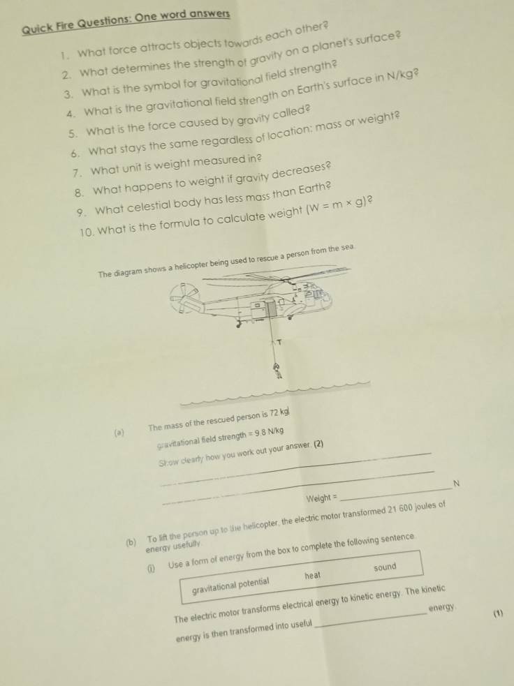 Quick Fire Questions: One word answers 
1. What force attracts objects towards each other? 
2. What determines the strength of gravity on a planet's surface? 
3. What is the symbol for gravitational field strength? 
4. What is the gravitational field strength on Earth's surface in N/kg? 
5. What is the force caused by gravity called? 
6. What stays the same regardless of location: mass or weight? 
7. What unit is weight measured in? 
8. What happens to weight if gravity decreases? 
9. What celestial body has less mass than Earth? 
10. What is the formula to calculate weight (W=m* g) 2 
The diagrson from the sea 
The mass of the rescued person is 72 kg
(a) =9.8N/ kg
gravitational field strength 
_ 
Show clearly how you work out your answer. (2)
Weight =_  N
(b) To lift the porson up to the helicopter, the electric motor transformed 21 600 joules of 
energy usefully 
(i) Use a form of energy from the box to complete the following sentence 
sound 
heat 
gravitational potential 
The electric motor transforms electrical energy to kinetic energy. The kinetic 
energy. 
(1) 
energy is then transformed into useful