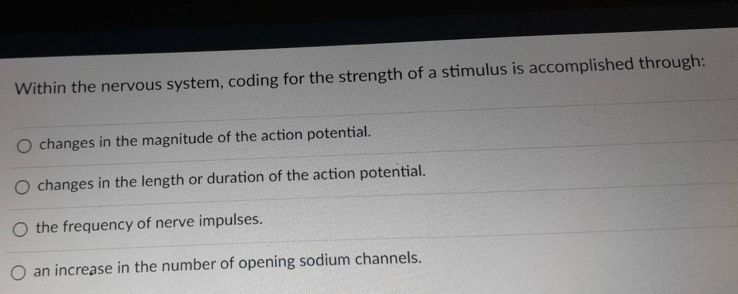 Within the nervous system, coding for the strength of a stimulus is accomplished through:
changes in the magnitude of the action potential.
changes in the length or duration of the action potential.
the frequency of nerve impulses.
an increase in the number of opening sodium channels.