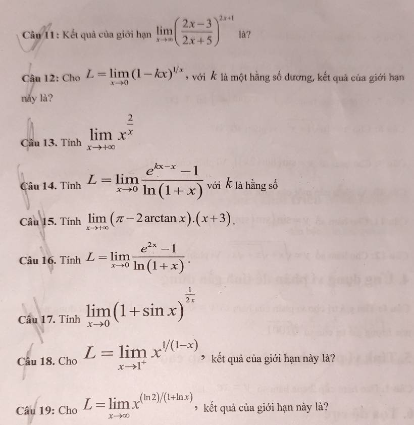 Kết quả của giới hạn limlimits _xto ∈fty ( (2x-3)/2x+5 )^2x+1 là? 
Câu 12: Cho L=limlimits _xto 0(1-kx)^1/x 9 với k là một hằng số dương, kết quả của giới hạn 
nǎy là? 
Câu 13. Tính limlimits _xto +∈fty x^(frac 2)x
Câu 14. Tính L=limlimits _xto 0 (e^(kx-x)-1)/ln (1+x)  với k là hằng số 
Câu 15. Tính limlimits _xto +∈fty (π -2arctan x).(x+3). 
Câu 16. Tính L=limlimits _xto 0 (e^(2x)-1)/ln (1+x) . 
Câu 17. Tính limlimits _xto 0(1+sin x)^ 1/2x 
Câu 18. Cho L=limlimits _xto 1^+x^(1/(1-x)) * kết quả của giới hạn này là? 
Câu 19: Cho L=limlimits _xto ∈fty x^((ln 2)/(1+ln x)) kết quả của giới hạn này là?