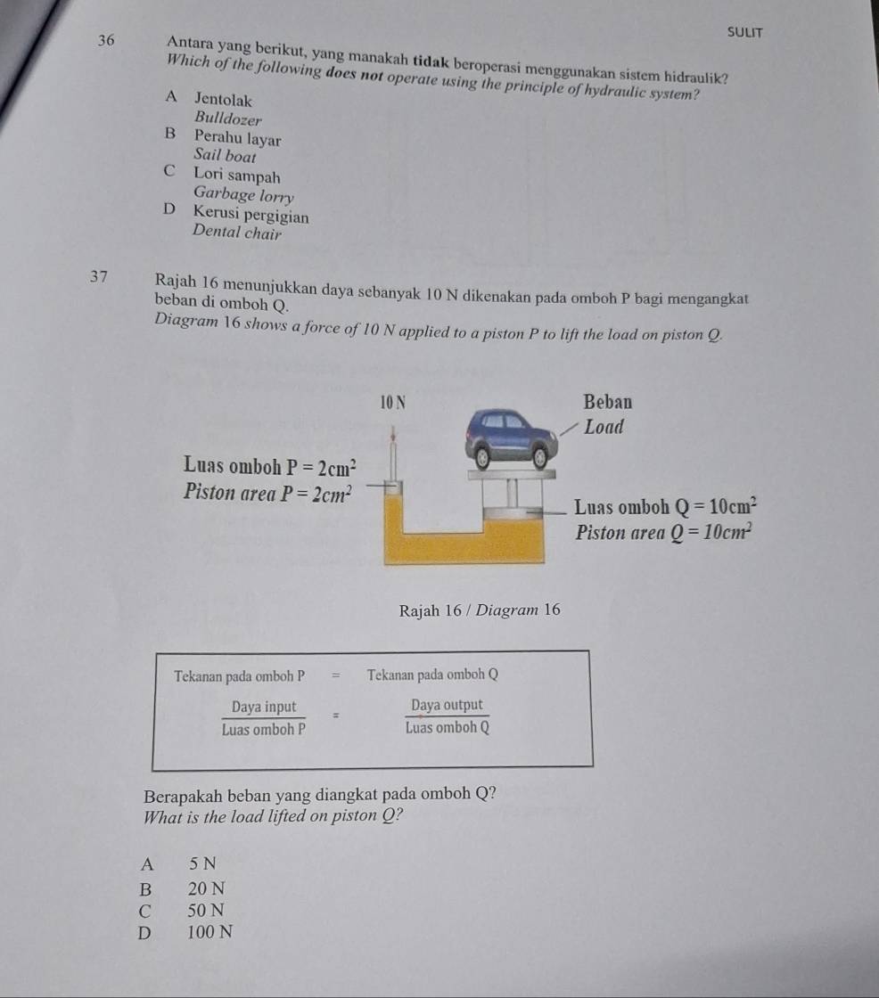 sUlit
36 Antara yang berikut, yang manakah tidak beroperasi menggunakan sistem hidraulik?
Which of the following does not operate using the principle of hydraulic system?
A Jentolak
Bulldozer
B Perahu layar
Sail boat
C Lori sampah
Garbage lorry
D Kerusi pergigian
Dental chair
37 Rajah 16 menunjukkan daya sebanyak 10 N dikenakan pada omboh P bagi mengangkat
beban di omboh Q.
Diagram 16 shows a force of 10 N applied to a piston P to lift the load on piston Q.
Rajah 16 / Diagram 16
Tekanan pada omboh P = Tekanan pada omboh Q
 Daya/Luaso  a input
Daya output
mboh P Luas omboh c
Berapakah beban yang diangkat pada omboh Q?
What is the load lifted on piston Q?
A 5 N
B 20 N
C 50 N
D 100 N