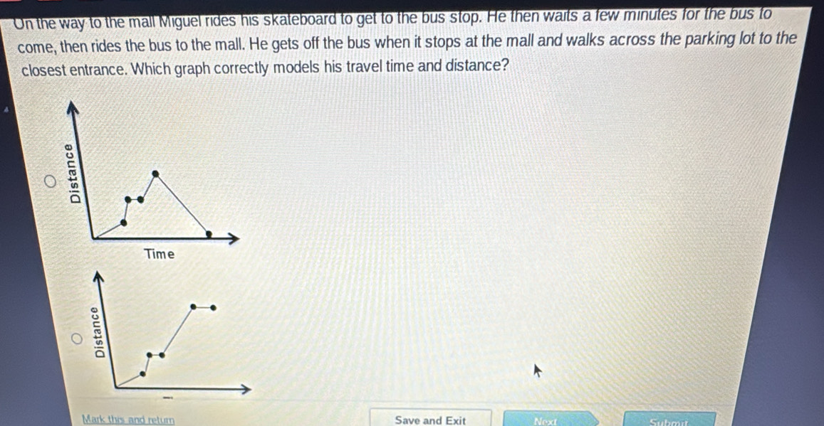 On the way to the mall Miguel rides his skateboard to get to the bus stop. He then waits a few minutes for the bus to 
come, then rides the bus to the mall. He gets off the bus when it stops at the mall and walks across the parking lot to the 
closest entrance. Which graph correctly models his travel time and distance? 
Mark this and return Save and Exit Next Submi