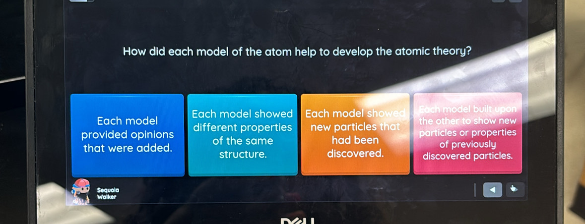 How did each model of the atom help to develop the atomic theory?
Each model Each model showed Each model showed Each model built upon
the other to show new 
provided opinions different properties new particles that particles or properties
had been
that were added. of the same of previously
structure. discovered. discovered particles.
Sequola
Waiker