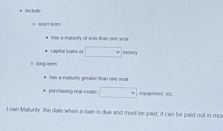 Include 
short-term 
has a maturity of less than one year
capital loans or frac ^ money 
long-term 
has a matunity greater than one year
purchasing real estate, □ , equipment, etc. 
Loan Maturity: the date when a loan is due and must be paid; it can be paid out in mor