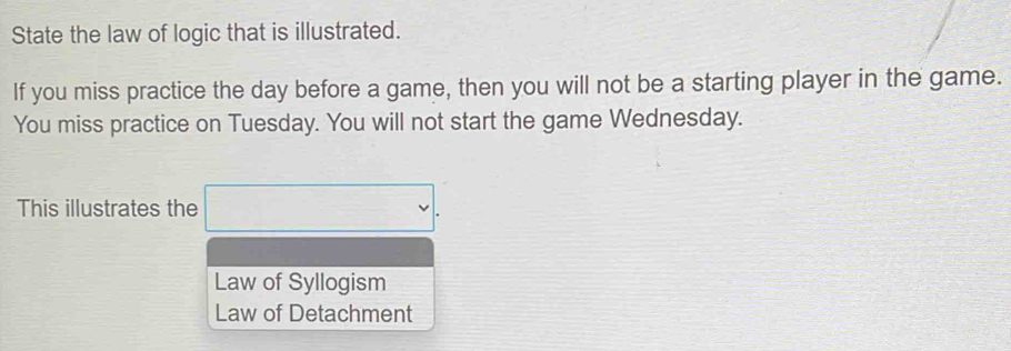 State the law of logic that is illustrated.
If you miss practice the day before a game, then you will not be a starting player in the game.
You miss practice on Tuesday. You will not start the game Wednesday.
This illustrates the □ .
Law of Syllogism
Law of Detachment