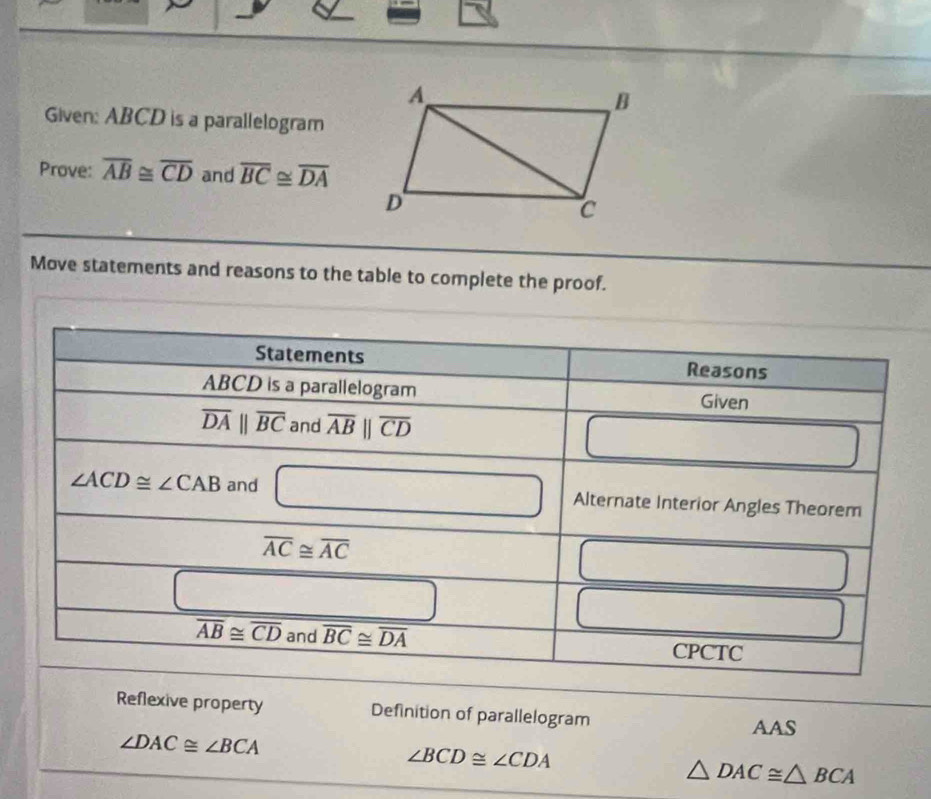 Given: ABCD is a parallelogram
Prove: overline AB≌ overline CD and overline BC≌ overline DA
Move statements and reasons to the table to complete the proof.
Reflexive property Definition of parallelogram AAS
∠ DAC≌ ∠ BCA
∠ BCD≌ ∠ CDA
△ DAC≌ △ BCA