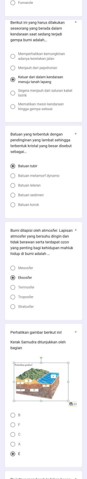 Fumarole
Berikut ini yang harus dilakukan
kendaraan saat sedang terjadi
gempa bumi adalah...
≌Memperhatikan kemungkinan
adanya keretakan jalan
Menjauh dari pepohonan
Keluar dari dalam kendaraan
menuju tanah lapang
listrik
Mematikan mesin kendaraan
hingga gempa selesai
Batuan yang terbentuk dengan
pendinginan yang lambat sehingga
sebagai...
Batuan tubir
Batuan leleran
Batuan sedimen
Batuan korok
atmosfer yang bersuhu dingin dan
tidak berawan serta terdapat ozon
yang penting bagi kehidupan mahluk
hidup di bumi adalah ...
Eksosfer
Termosfer
Troposfer
Stratosfer
Perhatikan gambar berikut ini!
Kerak Samudra ditunjukkan oleh
bagian
B
F
C
A
E