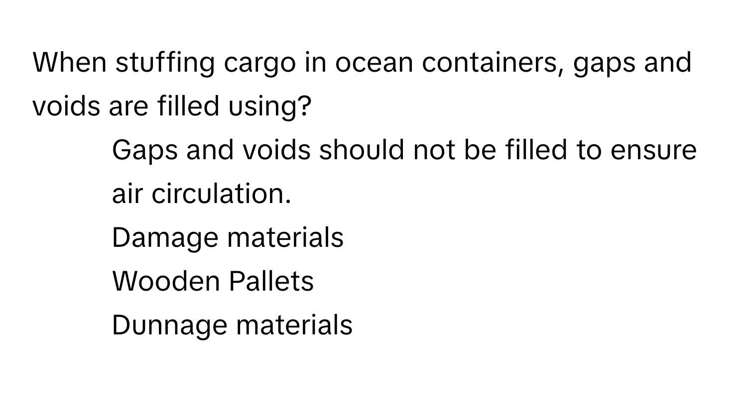 When stuffing cargo in ocean containers, gaps and voids are filled using?

1) Gaps and voids should not be filled to ensure air circulation. 
2) Damage materials 
3) Wooden Pallets 
4) Dunnage materials