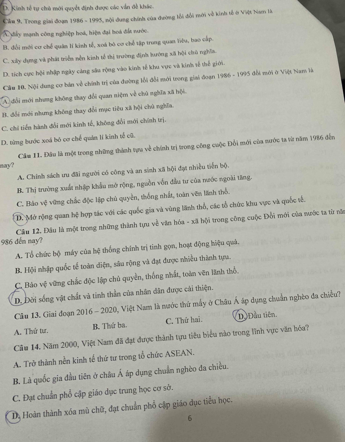 D. Kinh tể tự chủ mới quyết định được các vấn đề khác.
Câu 9. Trong giai đoạn 1986 - 1995, nội dung chính của đường lối đổi mới về kinh tế ở Việt Nam là
A. dẩy mạnh công nghiệp hoá, hiện đại hoá đất nước.
B. đồi mới cơ chế quản lí kinh tế, xoá bỏ cơ chế tập trung quan liêu, bao cấp.
C. xây dựng và phát triển nền kinh tế thị trường định hướng xã hội chủ nghĩa.
D. tích cực hội nhập ngày càng sâu rộng vào kinh tế khu vực và kinh tế thế giới.
Câu 10. Nội dung cơ bản về chính trị của đường lối đổi mới trong giai doạn 1986 - 1995 đổi mới ở Việt Nam là
A. đổi mới nhưng không thay đổi quan niệm về chủ nghĩa xã hội.
B. đổi mới nhưng không thay đổi mục tiêu xã hội chủ nghĩa.
C. chỉ tiến hành đổi mới kinh tế, không đổi mới chính trị.
D. từng bước xoá bỏ cơ chế quản lí kinh tế cũ.
Câu 11. Đâu là một trong những thành tựu về chính trị trong công cuộc Đồi mới của nước ta từ năm 1986 đến
nay?
A. Chính sách ưu đãi người có công và an sinh xã hội đạt nhiều tiến bộ.
B. Thị trường xuất nhập khẩu mở rộng, nguồn vốn đầu tư của nước ngoài tăng.
C. Bảo vệ vững chắc độc lập chủ quyền, thống nhất, toàn vẽn lãnh thổ.
D. Mở rộng quan hệ hợp tác với các quốc gia và vùng lãnh thổ, các tổ chức khu vực và quốc tế.
Câu 12. Đâu là một trong những thành tựu về văn hóa - xã hội trong công cuộc Đồi mới của nước ta từ năm
986 đến nay?
A. Tổ chức bộ máy của hệ thống chính trị tinh gọn, hoạt động hiệu quả,
B. Hội nhập quốc tế toàn diện, sâu rộng và đạt được nhiều thành tựu.
C. Bảo vệ vững chắc độc lập chủ quyền, thống nhất, toàn vẽn lãnh thổ.
D. Đời sống vật chất và tinh thần của nhân dân được cải thiện.
Câu 13. Giai đoạn 2016 - 2020, Việt Nam là nước thứ mấy ở Châu Á áp dụng chuẩn nghèo đa chiều?
A. Thứ tư. B. Thứ ba. C. Thứ hai. D.Đầu tiên.
Câu 14. Năm 2000, Việt Nam đã đạt được thành tựu tiêu biểu nào trong lĩnh vực văn hóa?
A. Trở thành nền kinh tế thứ tư trong tổ chức ASEAN.
B. Là quốc gia đầu tiên ở châu Á áp dụng chuẩn nghèo đa chiều.
C. Đạt chuẩn phổ cập giáo dục trung học cơ sở.
D. Hoàn thành xóa mù chữ, đạt chuẩn phổ cập giáo dục tiểu học.
6