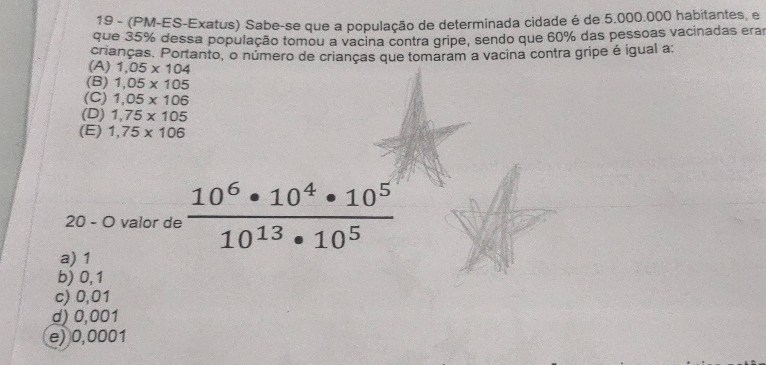 19 - (PM-ES-Exatus) Sabe-se que a população de determinada cidade é de 5.000.000 habitantes, e
que 35% dessa população tomou a vacina contra gripe, sendo que 60% das pessoas vacinadas erar
crianças. Portanto, o número de crianças que tomaram a vacina contra gripe é igual a:
(A) 1,05* 104
(B) 1,05* 105
(C) 1,05* 106
(D) 1,75* 105
(E) 1,75* 106
20 - O valor de  10^6· 10^4· 10^5/10^(13)· 10^5 
a) 1
b) 0,1
c) 0,01
d) 0,001
e) 0,0001