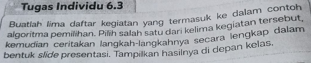 Tugas Individu 6.3 
Buatlah lima daftar kegiatan yang termasuk ke dalam contoh 
algoritma pemilihan. Pilih salah satu dari kelima kegiatan tersebut, 
kemudian ceritakan langkah-langkahnya secara lengkap dalam 
bentuk slide presentasi. Tampilkan hasilnya di depan kelas.