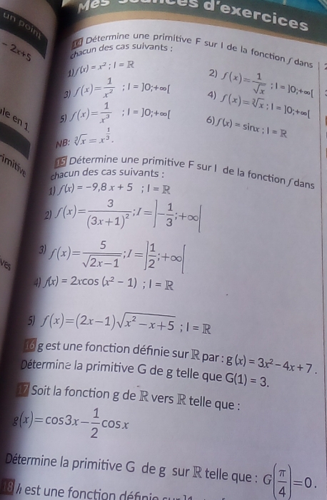 Mes Les d'exercices
un poin
-2x+5 chacun des cas suivants :
Détermine une primitive F sur I de la fonction / dans
1) f(x)=x^2;I=R
3) f(x)= 1/x^2 ;I=]0;+∈fty [ 2) f(x)= 1/sqrt(x) ;l=]0;+∈fty (
4)
5) f(x)= 1/x^3 ;I=]0;+∈fty [
le en 1
6) f(x)=sin x;1=R
NB: sqrt[3](x)=x^(frac 1)3. f(x)=sqrt[3](x);1=]0;+∈fty |
imitiv
Détermine une primitive F sur I de la fonction dans
chacun des cas suivants :
1) f(x)=-9,8x+5;I=R
2) f(x)=frac 3(3x+1)^2;f=]- 1/3 ;+∈fty |
3) f(x)= 5/sqrt(2x-1) ;I=] 1/2 ;+∈fty |
ves
4) f(x)=2xcos (x^2-1);1=R
5) f(x)=(2x-1)sqrt(x^2-x+5);l=R
16 g est une fonction définie sur R par : g(x)=3x^2-4x+7.
Détermine la primitive G de g telle que G(1)=3.
17 Soit la fonction g de R vers R telle que :
g(x)=cos 3x- 1/2 cos x
Détermine la primitive G de g sur R telle que : G( π /4 )=0.
1 8 % est une fonction défnie  c