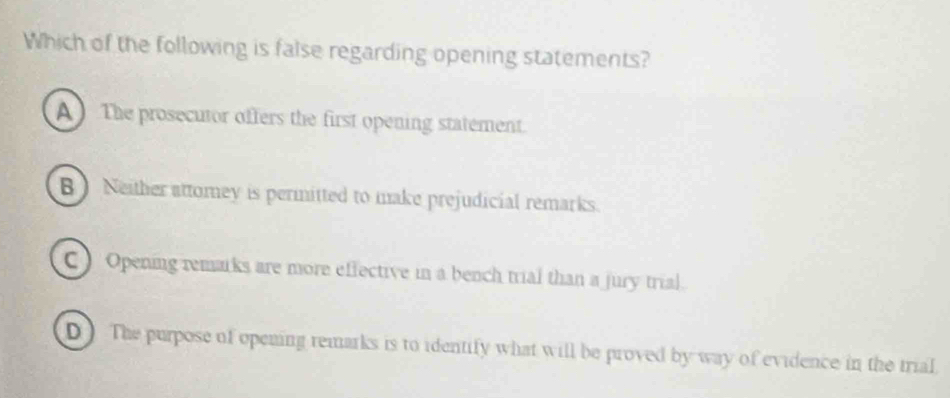 Which of the following is false regarding opening statements?
A The prosecutor offers the first opening statement.
B ) Neither attomey is permitted to make prejudicial remarks.
C ) Opening remarks are more effective in a bench trial than a jury trial.
D) The purpose of opening remarks is to identify what will be proved by way of evidence in the trial.