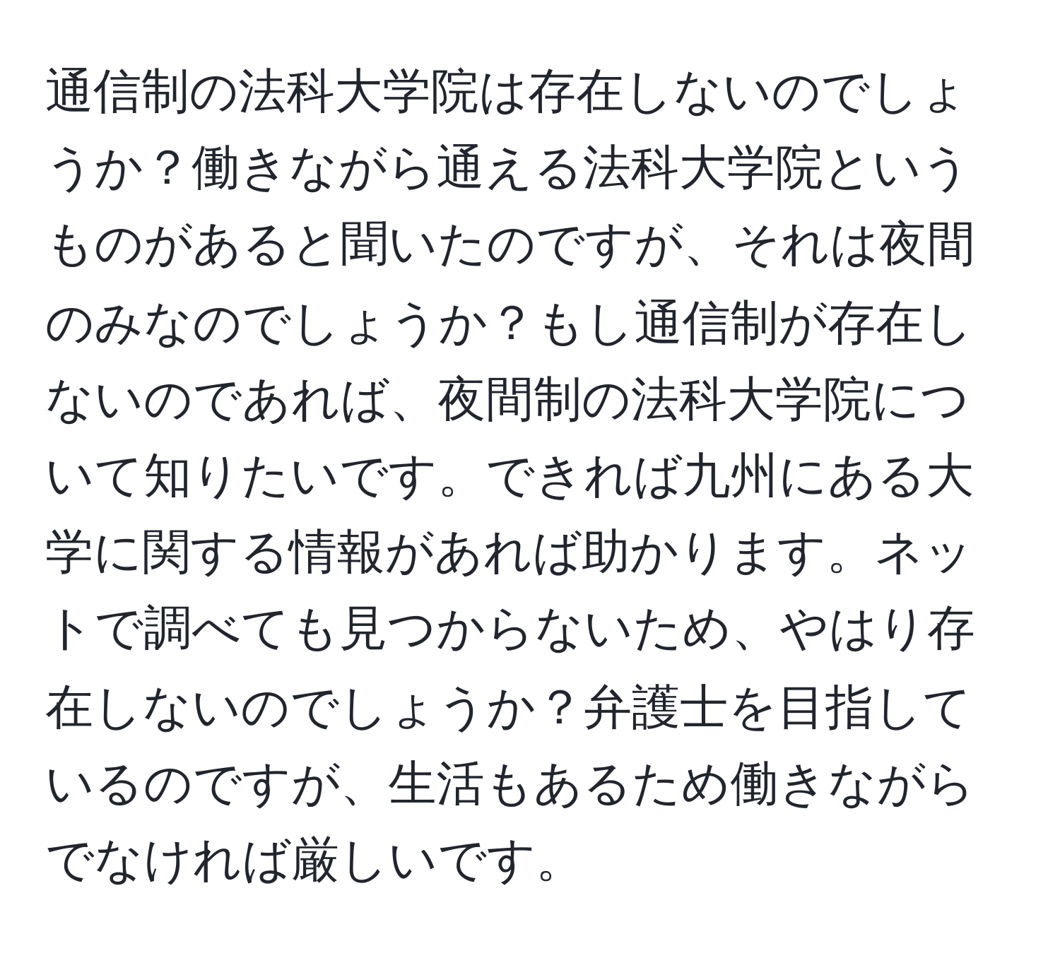 通信制の法科大学院は存在しないのでしょうか？働きながら通える法科大学院というものがあると聞いたのですが、それは夜間のみなのでしょうか？もし通信制が存在しないのであれば、夜間制の法科大学院について知りたいです。できれば九州にある大学に関する情報があれば助かります。ネットで調べても見つからないため、やはり存在しないのでしょうか？弁護士を目指しているのですが、生活もあるため働きながらでなければ厳しいです。